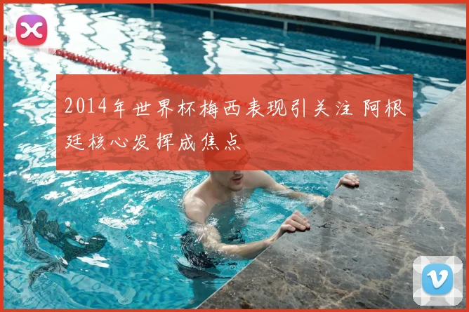 2014年世界杯梅西表现引关注 阿根廷核心发挥成焦点