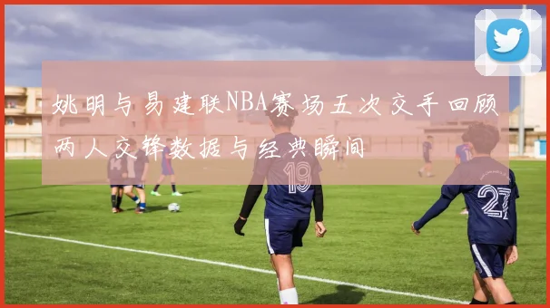 姚明与易建联NBA赛场五次交手回顾两人交锋数据与经典瞬间