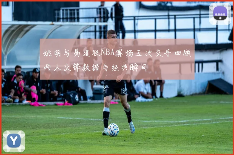 姚明与易建联NBA赛场五次交手回顾两人交锋数据与经典瞬间